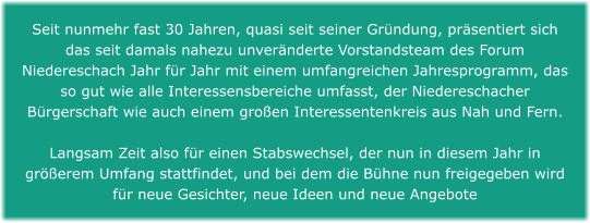 Seit nunmehr fast 30 Jahren, quasi seit seiner Gründung, präsentiert sich das seit damals nahezu unveränderte Vorstandsteam des Forum Niedereschach Jahr für Jahr mit einem umfangreichen Jahresprogramm, das so gut wie alle Interessensbereiche umfasst, der Niedereschacher Bürgerschaft wie auch einem großen Interessentenkreis aus Nah und Fern.   Langsam Zeit also für einen Stabswechsel, der nun in diesem Jahr in größerem Umfang stattfindet, und bei dem die Bühne nun freigegeben wird für neue Gesichter, neue Ideen und neue Angebote
