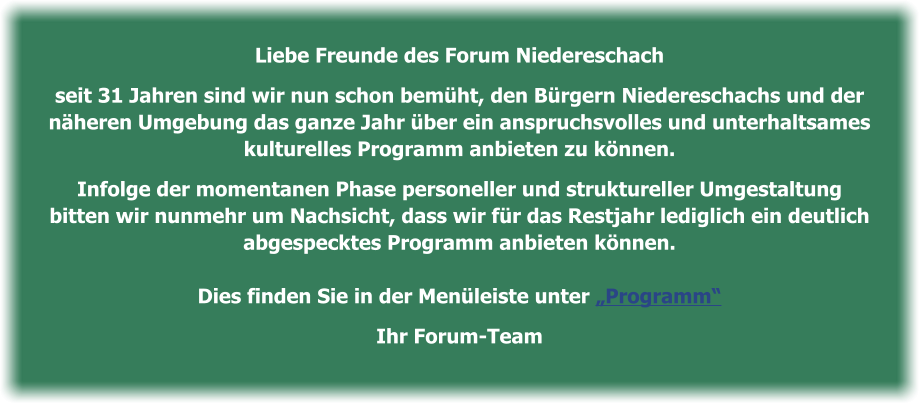 Liebe Freunde des Forum Niedereschach   seit 31 Jahren sind wir nun schon bemüht, den Bürgern Niedereschachs und der   näheren Umgebung das ganze Jahr über ein anspruchsvolles und unterhaltsames   kulturelles Programm anbieten zu können.    Infolge der momentanen Phase personeller und struktureller Umgestaltung  bitten wir nunmehr um Nachsicht, dass wir für das Restjahr lediglich ein deutlich   abgespecktes Programm anbieten können.    Dies finden Sie in der Menüleiste unter „Programm“   Ihr Forum-Team
